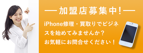 加盟店募集中！ iPhone修理・買取りでビジネスを始めてみませんか？ お気軽にお問い合わせください！